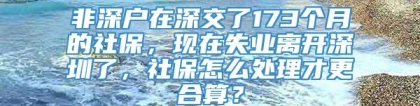 非深户在深交了173个月的社保，现在失业离开深圳了，社保怎么处理才更合算？