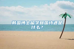 韩国博士留学回国待遇是什么？