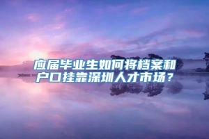 应届毕业生如何将档案和户口挂靠深圳人才市场？