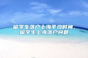 留学生落户上海平均时间，留学生上海落户问题