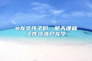 @龙华孩子们，航天课程工作坊落户龙华