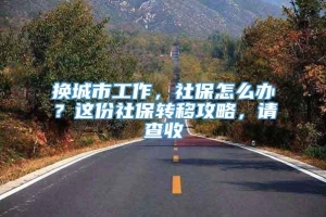 换城市工作，社保怎么办？这份社保转移攻略，请查收