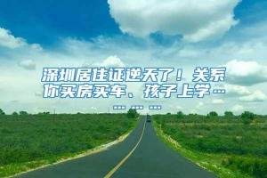 深圳居住证逆天了！关系你买房买车、孩子上学…………