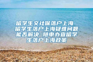 留学生交社保落户上海 留学生落户上海疑难问题能否解决 随申办查留学生落户上海政策