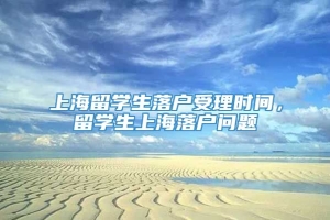 上海留学生落户受理时间，留学生上海落户问题