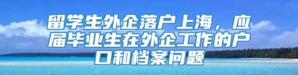 留学生外企落户上海，应届毕业生在外企工作的户口和档案问题