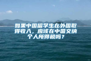 如果中国留学生在外国取得收入，应该在中国交纳个人所得税吗？