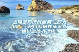 上海警方便民服务“放大招”，户口和居住证可以通过微信办理啦！