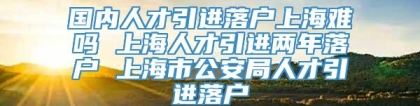 国内人才引进落户上海难吗 上海人才引进两年落户 上海市公安局人才引进落户