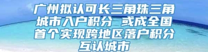 广州拟认可长三角珠三角城市入户积分 或成全国首个实现跨地区落户积分互认城市