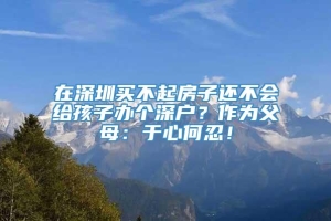 在深圳买不起房子还不会给孩子办个深户？作为父母：于心何忍！