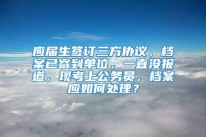 应届生签订三方协议，档案已寄到单位，一直没报道，现考上公务员，档案应如何处理？