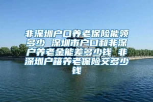 非深圳户口养老保险能领多少 深圳市户口和非深户养老金能差多少钱 非深圳户籍养老保险交多少钱