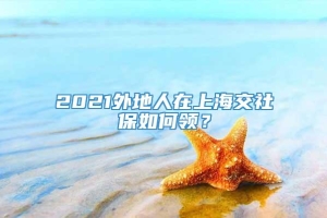 2021外地人在上海交社保如何领？