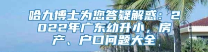 哈九博士为您答疑解惑：2022年广东幼升小，房产、户口问题大全