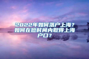 2022年如何落户上海？如何在短时间内取得上海户口？