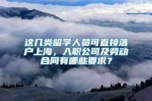 这几类留学人员可直接落户上海，入职公司及劳动合同有哪些要求？