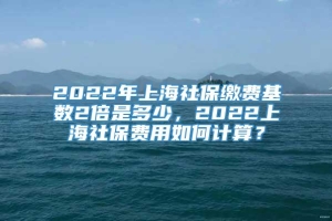 2022年上海社保缴费基数2倍是多少，2022上海社保费用如何计算？