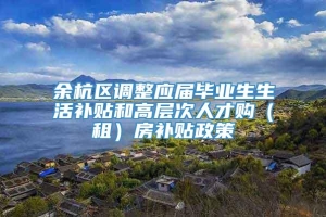 余杭区调整应届毕业生生活补贴和高层次人才购（租）房补贴政策