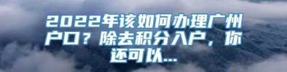 2022年该如何办理广州户口？除去积分入户，你还可以...