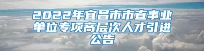 2022年宜昌市市直事业单位专项高层次人才引进公告