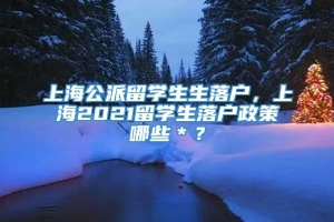 上海公派留学生生落户，上海2021留学生落户政策哪些＊？