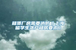 租赁厂房需要消防《上海留学生落户租房要求》