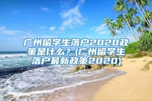 广州留学生落户2020政策是什么？(广州留学生落户最新政策2020)