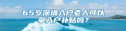 65岁深圳入户老人可以拿入户补贴吗？