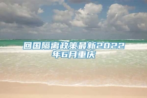 回国隔离政策最新2022年6月重庆