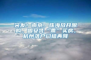 突发！南京、珠海放开限购，固安凭“票”买房，杭州落户门槛再降