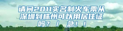 请问2011实名制火车票从深圳到株州可以用居住证吗？／ 急！！