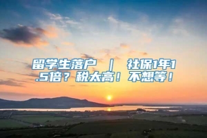 留学生落户 ｜ 社保1年1.5倍？税太高！不想等！