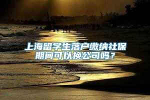 上海留学生落户缴纳社保期间可以换公司吗？