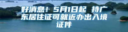 好消息！5月1日起 持广东居住证可就近办出入境证件