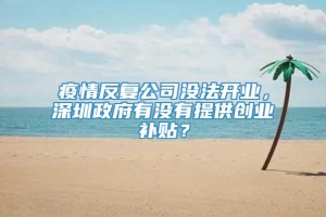 疫情反复公司没法开业，深圳政府有没有提供创业补贴？