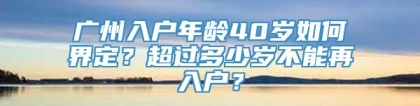 广州入户年龄40岁如何界定？超过多少岁不能再入户？