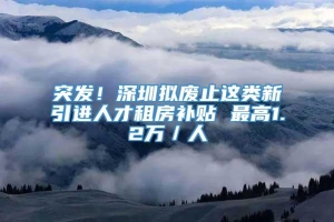 突发！深圳拟废止这类新引进人才租房补贴 最高1.2万／人