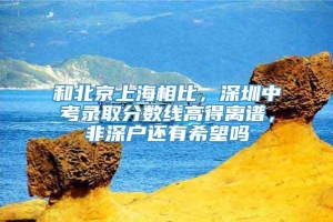 和北京上海相比，深圳中考录取分数线高得离谱，非深户还有希望吗