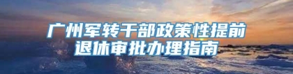 广州军转干部政策性提前退休审批办理指南