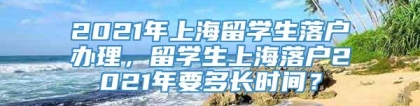 2021年上海留学生落户办理，留学生上海落户2021年要多长时间？