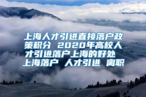 上海人才引进直接落户政策积分 2020年高校人才引进落户上海的好处 上海落户 人才引进 离职