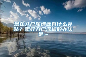 现在入户深圳还有什么补贴？更好入户深圳的办法是…