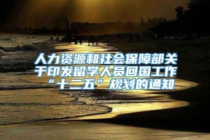 人力资源和社会保障部关于印发留学人员回国工作“十二五”规划的通知