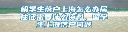 留学生落户上海怎么办居住证需要什么资料，留学生上海落户问题