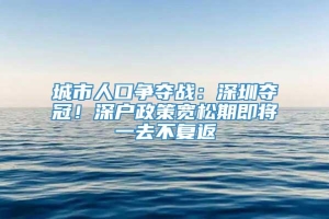 城市人口争夺战：深圳夺冠！深户政策宽松期即将一去不复返