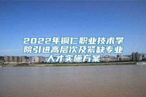 2022年铜仁职业技术学院引进高层次及紧缺专业人才实施方案