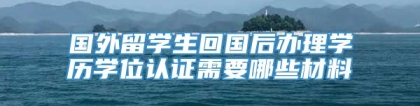 国外留学生回国后办理学历学位认证需要哪些材料