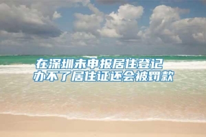 在深圳未申报居住登记 办不了居住证还会被罚款