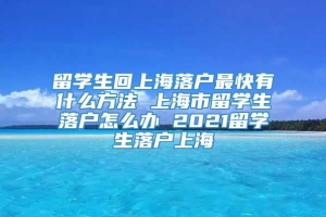 留学生回上海落户最快有什么方法 上海市留学生落户怎么办 2021留学生落户上海